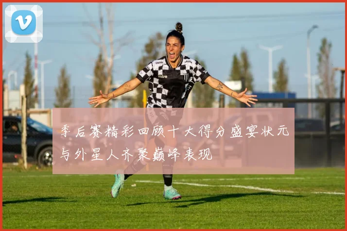 季后赛精彩回顾十大得分盛宴状元与外星人齐聚巅峰表现