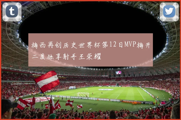 梅西再创历史世界杯第12日MVP梅开二度独享射手王荣耀