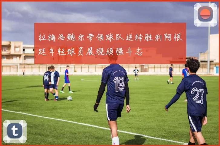 拉梅洛鲍尔带领球队逆转胜利阿根廷年轻球员展现顽强斗志