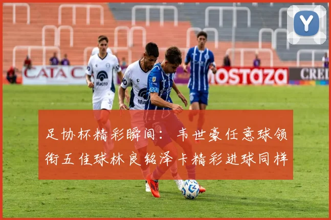 足协杯精彩瞬间：韦世豪任意球领衔五佳球林良铭泽卡精彩进球同样耀眼