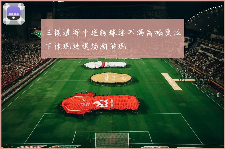 三镇遭海牛逆转球迷不满高喊莫拉下课现场退场潮涌现