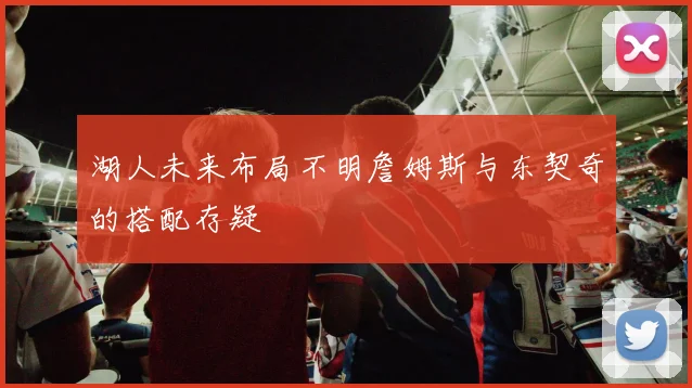 湖人未来布局不明詹姆斯与东契奇的搭配存疑
