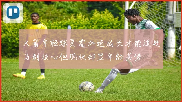 火箭年轻球员需加速成长才能追赶马刺核心但现状却显年龄劣势