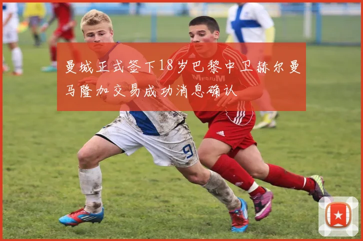 曼城正式签下18岁巴黎中卫赫尔曼马隆加交易成功消息确认