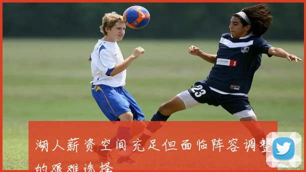 湖人薪资空间充足但面临阵容调整的艰难选择