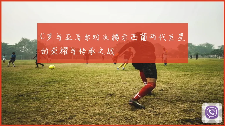 C罗与亚马尔对决揭示西葡两代巨星的荣耀与传承之战