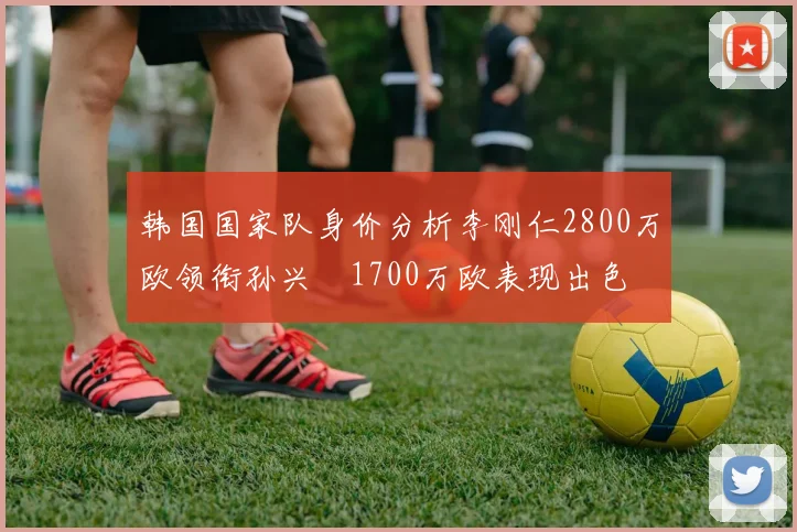 韩国国家队身价分析李刚仁2800万欧领衔孙兴慜1700万欧表现出色