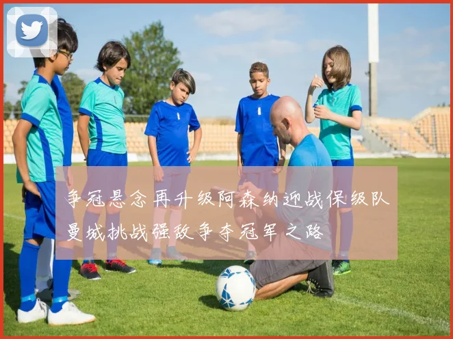 争冠悬念再升级阿森纳迎战保级队曼城挑战强敌争夺冠军之路