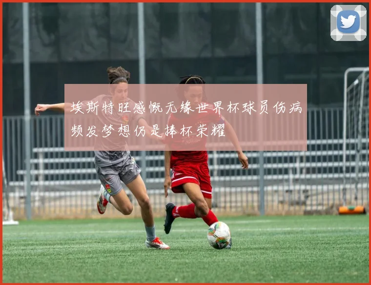 埃斯特旺感慨无缘世界杯球员伤病频发梦想仍是捧杯荣耀