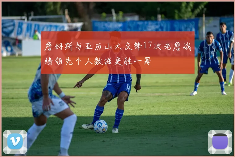 詹姆斯与亚历山大交锋17次老詹战绩领先个人数据更胜一筹